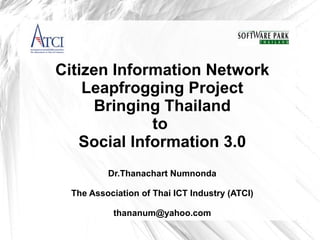 Citizen Information Network
    Leapfrogging Project
     Bringing Thailand
             to
   Social Information 3.0
          Dr.Thanachart Numnonda

  The Association of Thai ICT Industry (ATCI)

           thananum@yahoo.com
 