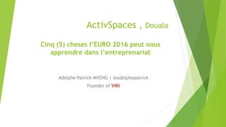 ActivSpaces , Douala
Adelphe Patrick MVENG | @adelphepatrick
Founder of VIKI
Cinq (5) choses l’EURO 2016 peut nous
apprendre dans l’entreprenariat
 