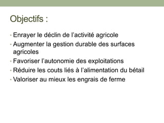 Objectifs :
• Enrayer le déclin de l’activité agricole
• Augmenter la gestion durable des surfaces
agricoles
• Favoriser l’autonomie des exploitations
• Réduire les couts liés à l’alimentation du bétail
• Valoriser au mieux les engrais de ferme
 