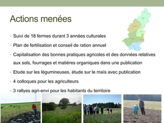 Actions menées
• Suivi de 18 fermes durant 3 années culturales
• Plan de fertilisation et conseil de ration annuel
• Capitalisation des bonnes pratiques agricoles et des données relatives
aux sols, fourrages et matières organiques dans une publication
• Etude sur les légumineuses, étude sur le maïs avec publication
• 4 colloques pour les agriculteurs
• 3 rallyes agri-envi pour les habitants du territoire
 