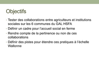 Objectifs
• Tester des collaborations entre agriculteurs et institutions
sociales sur les 6 communes du GAL HSFA
• Définir un cadre pour l’accueil social en ferme
• Rendre compte de la pertinence ou non de ces
collaborations
• Définir des pistes pour étendre ces pratiques à l’échelle
Wallonne
 