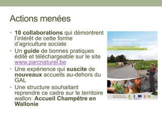 Actions menées
• 10 collaborations qui démontrent
l’intérêt de cette forme
d’agriculture sociale
• Un guide de bonnes pratiques
édité et téléchargeable sur le site
www.parcnaturel.be
• Une expérience qui suscite de
nouveaux accueils au-dehors du
GAL
• Une structure souhaitant
reprendre ce cadre sur le territoire
wallon: Accueil Champêtre en
Wallonie
 