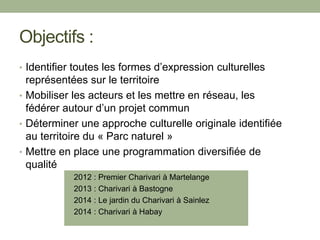 Objectifs :
• Identifier toutes les formes d’expression culturelles
représentées sur le territoire
• Mobiliser les acteurs et les mettre en réseau, les
fédérer autour d’un projet commun
• Déterminer une approche culturelle originale identifiée
au territoire du « Parc naturel »
• Mettre en place une programmation diversifiée de
qualité
• 2012 : Premier Charivari à Martelange
• 2013 : Charivari à Bastogne
• 2014 : Le jardin du Charivari à Sainlez
• 2014 : Charivari à Habay
 