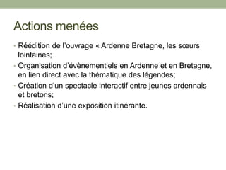 Actions menées
• Réédition de l’ouvrage « Ardenne Bretagne, les sœurs
lointaines;
• Organisation d’évènementiels en Ardenne et en Bretagne,
en lien direct avec la thématique des légendes;
• Création d’un spectacle interactif entre jeunes ardennais
et bretons;
• Réalisation d’une exposition itinérante.
 