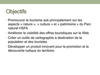 Objectifs
• Promouvoir le tourisme axé principalement sur les
aspects « nature », « culture » et « patrimoine » du Parc
naturel HSFA
• Améliorer la visibilité des offres touristiques sur le Web
• Créer un outils de cartographie à destination de la
population et des touristes
• Développer un produit innovant pour la promotion et la
découverte ludique du territoire.
 