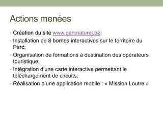 Actions menées
• Création du site www.parcnaturel.be;
• Installation de 8 bornes interactives sur le territoire du
Parc;
• Organisation de formations à destination des opérateurs
touristique;
• Intégration d’une carte interactive permettant le
téléchargement de circuits;
• Réalisation d’une application mobile : « Mission Loutre »
 