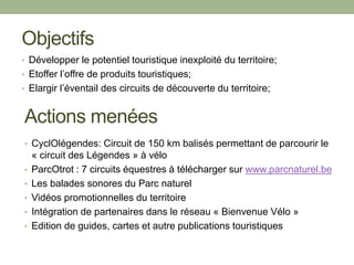 Actions menées
• Développer le potentiel touristique inexploité du territoire;
• Etoffer l’offre de produits touristiques;
• Elargir l’éventail des circuits de découverte du territoire;
• CyclOlégendes: Circuit de 150 km balisés permettant de parcourir le
« circuit des Légendes » à vélo
• ParcOtrot : 7 circuits équestres à télécharger sur www.parcnaturel.be
• Les balades sonores du Parc naturel
• Vidéos promotionnelles du territoire
• Intégration de partenaires dans le réseau « Bienvenue Vélo »
• Edition de guides, cartes et autre publications touristiques
Objectifs
 