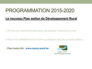 PROGRAMMATION 2015-2020
Le nouveau Plan wallon de Développement Rural
• 19 mesures opérationnelles pour développer l’économie rurale
• Plus d’1/2 milliard d’euros d’aides publiques pour les projets wallons
• Pour toute info : www.reseau-pwdr.be
 