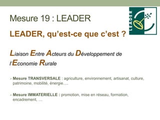 Mesure 19 : LEADER
LEADER, qu’est-ce que c’est ?
Liaison Entre Acteurs du Développement de
l’Economie Rurale
Mesure TRANSVERSALE : agriculture, environnement, artisanat, culture,
patrimoine, mobilité, énergie….
Mesure IMMATERIELLE : promotion, mise en réseau, formation,
encadrement, …
 