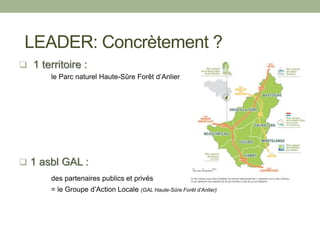  1 territoire :
le Parc naturel Haute-Sûre Forêt d’Anlier
 1 asbl GAL :
des partenaires publics et privés
= le Groupe d’Action Locale (GAL Haute-Sûre Forêt d’Anlier)
LEADER: Concrètement ?
 