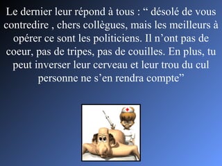 Le dernier leur répond à tous : “ désolé de vous contredire , chers collègues, mais les meilleurs à opérer ce sont les politiciens. Il n’ont pas de coeur, pas de tripes, pas de couilles. En plus, tu peut inverser leur cerveau et leur trou du cul personne ne s’en rendra compte” 