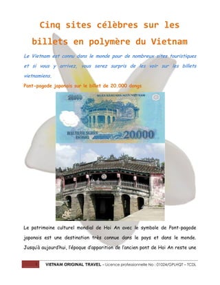 Cinq sites célèbres sur les
billets en polymère du Vietnam
Le Vietnam est connu dans le monde pour de nombreux sites touristiques
et si vous y arrivez, vous serez surpris de les voir sur les billets
vietnamiens.
Pont-pagode japonais sur le billet de 20.000 dongs

Le patrimoine culturel mondial de Hoi An avec le symbole de Pont-pagode
japonais est une destination très connue dans le pays et dans le monde.
Jusqu’à aujourd’hui, l’époque d’apparition de l’ancien pont de Hoi An reste une

1

VIETNAM ORIGINAL TRAVEL – Licence professionnelle No : 01024/GPLHQT – TCDL

 