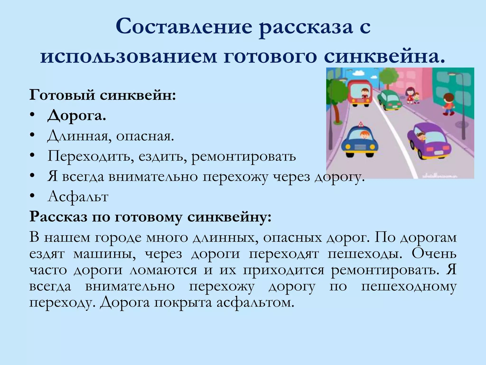 Составление рассказа с
использованием готового синквейна.
Готовый синквейн:
• Дорога.
• Длинная, опасная.
• Переходить, ездить, ремонтировать
• Я всегда внимательно перехожу через дорогу.
• Асфальт
Рассказ по готовому синквейну:
В нашем городе много длинных, опасных дорог. По дорогам
ездят машины, через дороги переходят пешеходы. Очень
часто дороги ломаются и их приходится ремонтировать. Я
всегда внимательно перехожу дорогу по пешеходному
переходу. Дорога покрыта асфальтом.
 