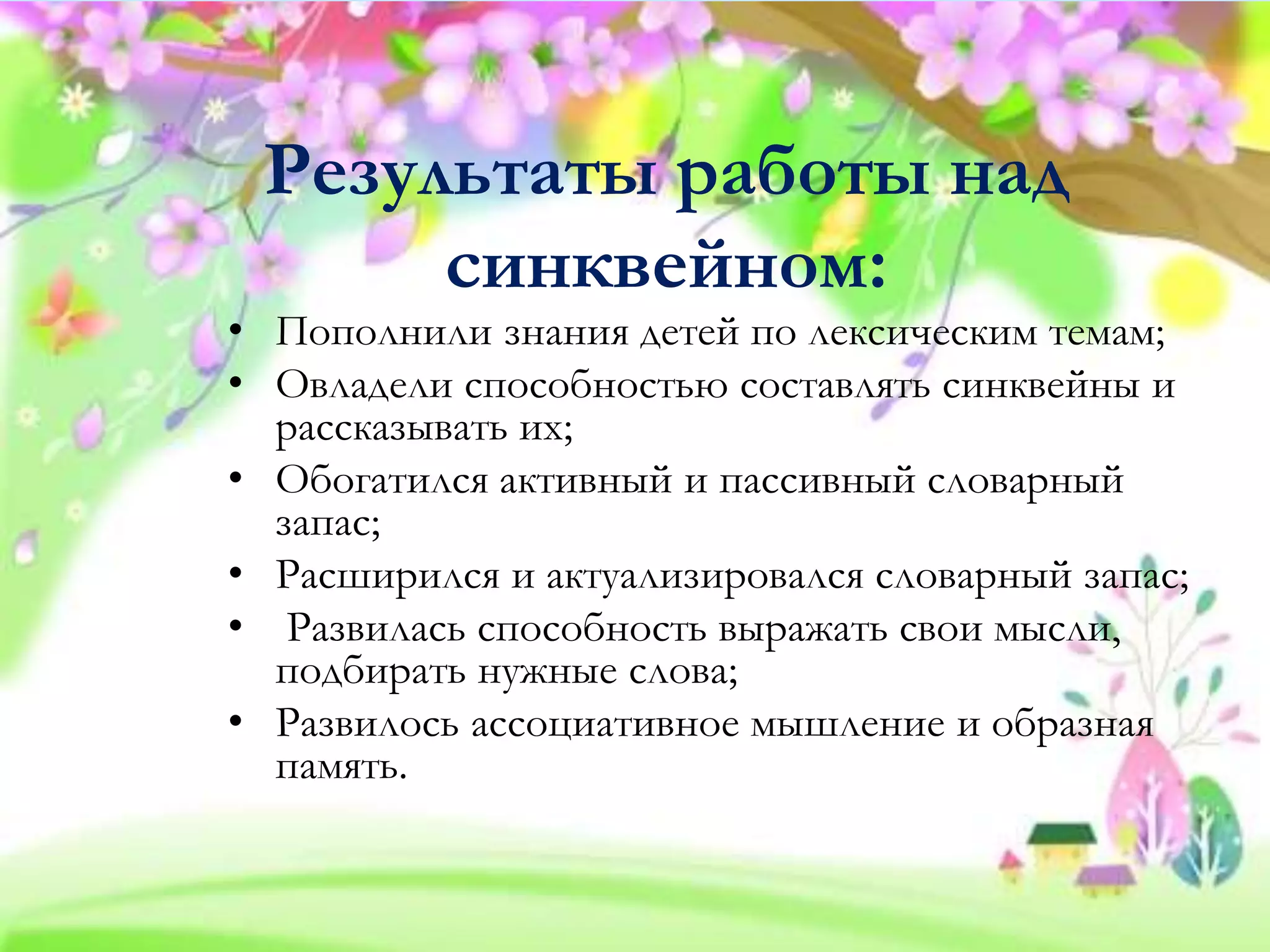 Результаты работы над
синквейном:
• Пополнили знания детей по лексическим темам;
• Овладели способностью составлять синквейны и
рассказывать их;
• Обогатился активный и пассивный словарный
запас;
• Расширился и актуализировался словарный запас;
• Развилась способность выражать свои мысли,
подбирать нужные слова;
• Развилось ассоциативное мышление и образная
память.
 