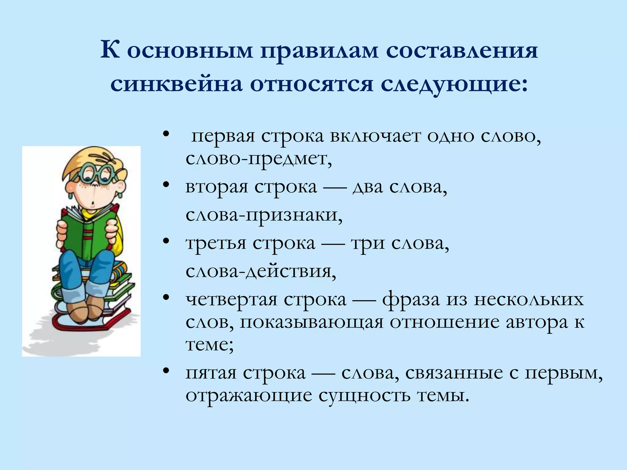 К основным правилам составления
синквейна относятся следующие:
• первая строка включает одно слово,
слово-предмет,
• вторая строка — два слова,
слова-признаки,
• третья строка — три слова,
слова-действия,
• четвертая строка — фраза из нескольких
слов, показывающая отношение автора к
теме;
• пятая строка — слова, связанные с первым,
отражающие сущность темы.
 