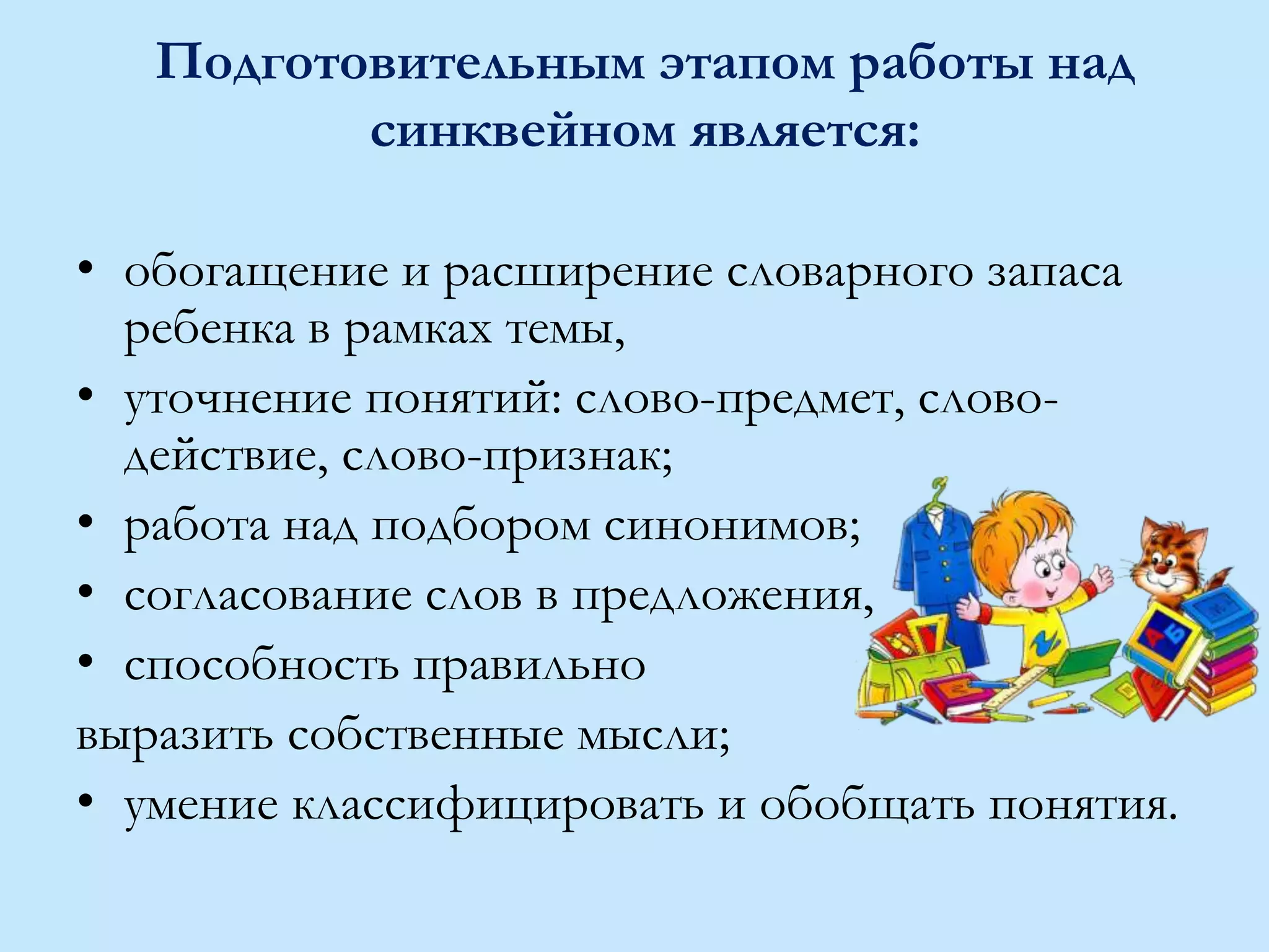 Подготовительным этапом работы над
синквейном является:
• обогащение и расширение словарного запаса
ребенка в рамках темы,
• уточнение понятий: слово-предмет, слово-
действие, слово-признак;
• работа над подбором синонимов;
• согласование слов в предложения,
• способность правильно
выразить собственные мысли;
• умение классифицировать и обобщать понятия.
 