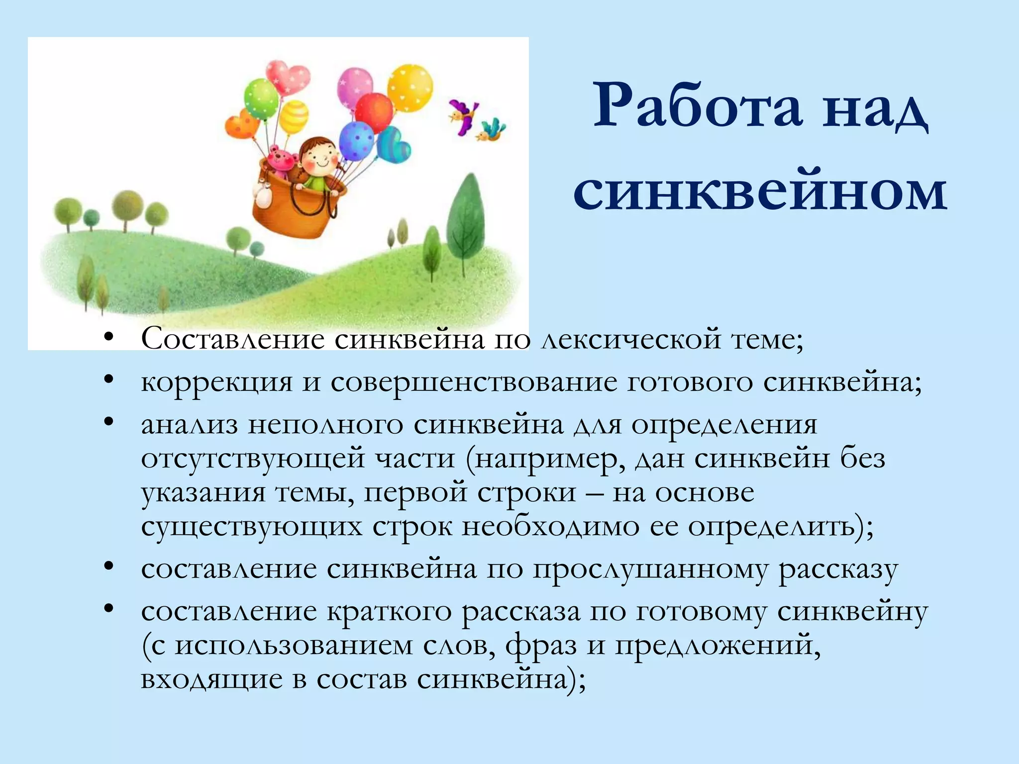 Работа над
синквейном
• Составление синквейна по лексической теме;
• коррекция и совершенствование готового синквейна;
• анализ неполного синквейна для определения
отсутствующей части (например, дан синквейн без
указания темы, первой строки – на основе
существующих строк необходимо ее определить);
• составление синквейна по прослушанному рассказу
• составление краткого рассказа по готовому синквейну
(с использованием слов, фраз и предложений,
входящие в состав синквейна);
 