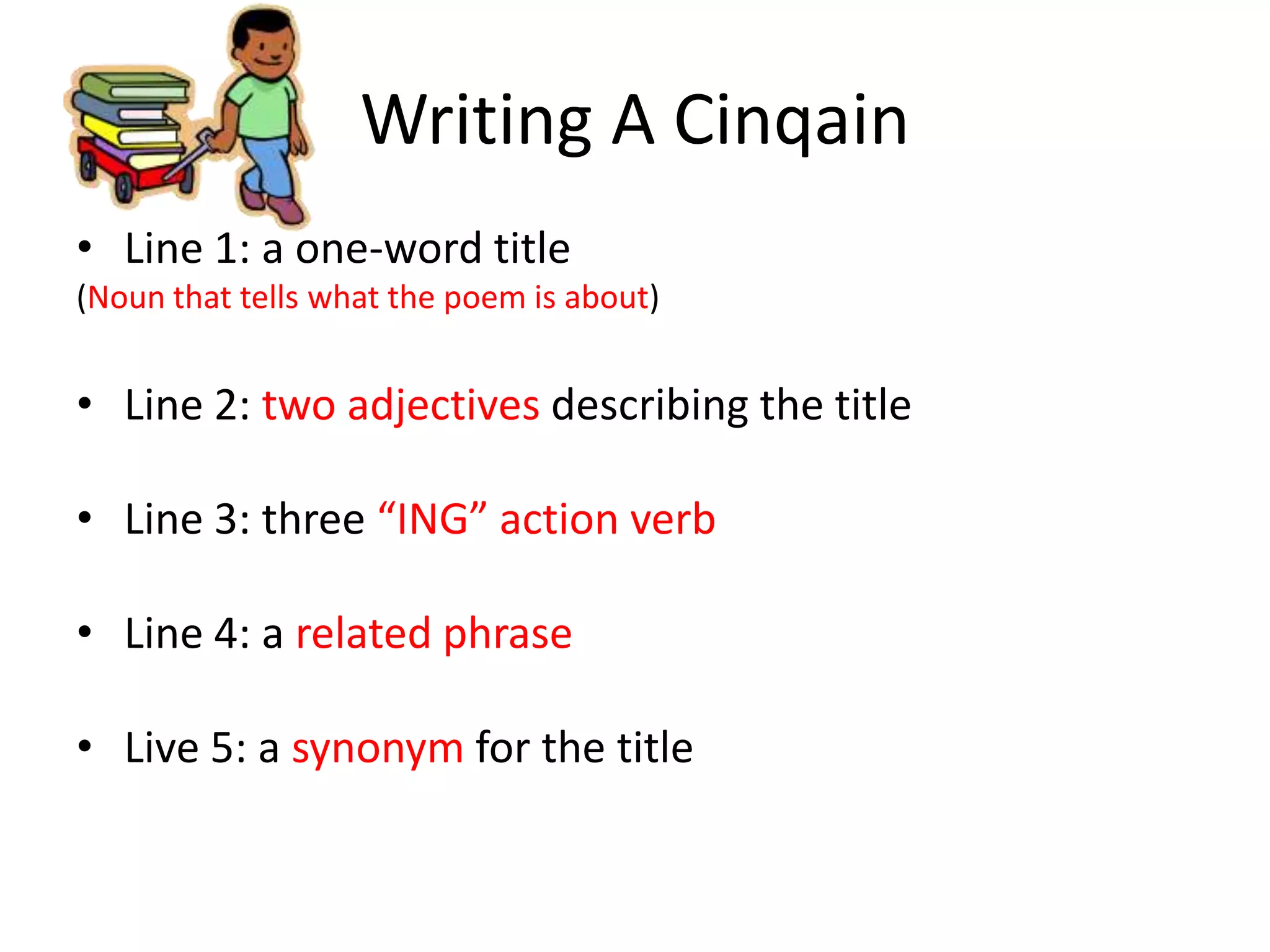 Writing A Cinqain
• Line 1: a one-word title
(Noun that tells what the poem is about)
• Line 2: two adjectives describing the title
• Line 3: three “ING” action verb
• Line 4: a related phrase
• Live 5: a synonym for the title