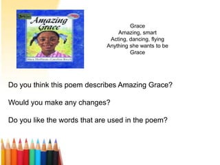 Grace
Amazing, smart
Acting, dancing, flying
Anything she wants to be
Grace
Do you think this poem describes Amazing Grace?
Would you make any changes?
Do you like the words that are used in the poem?
 
