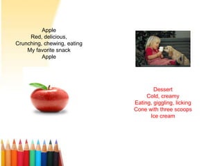 Apple
Red, delicious,
Crunching, chewing, eating
My favorite snack
Apple
Dessert
Cold, creamy
Eating, giggling, licking
Cone with three scoops
Ice cream
 