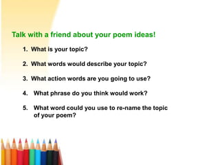 Talk with a friend about your poem ideas!
1. What is your topic?
2. What words would describe your topic?
3. What action words are you going to use?
4. What phrase do you think would work?
5. What word could you use to re-name the topic
of your poem?
 