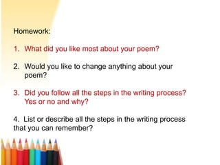 Homework:
1. What did you like most about your poem?
2. Would you like to change anything about your
poem?
3. Did you follow all the steps in the writing process?
Yes or no and why?
4. List or describe all the steps in the writing process
that you can remember?
 