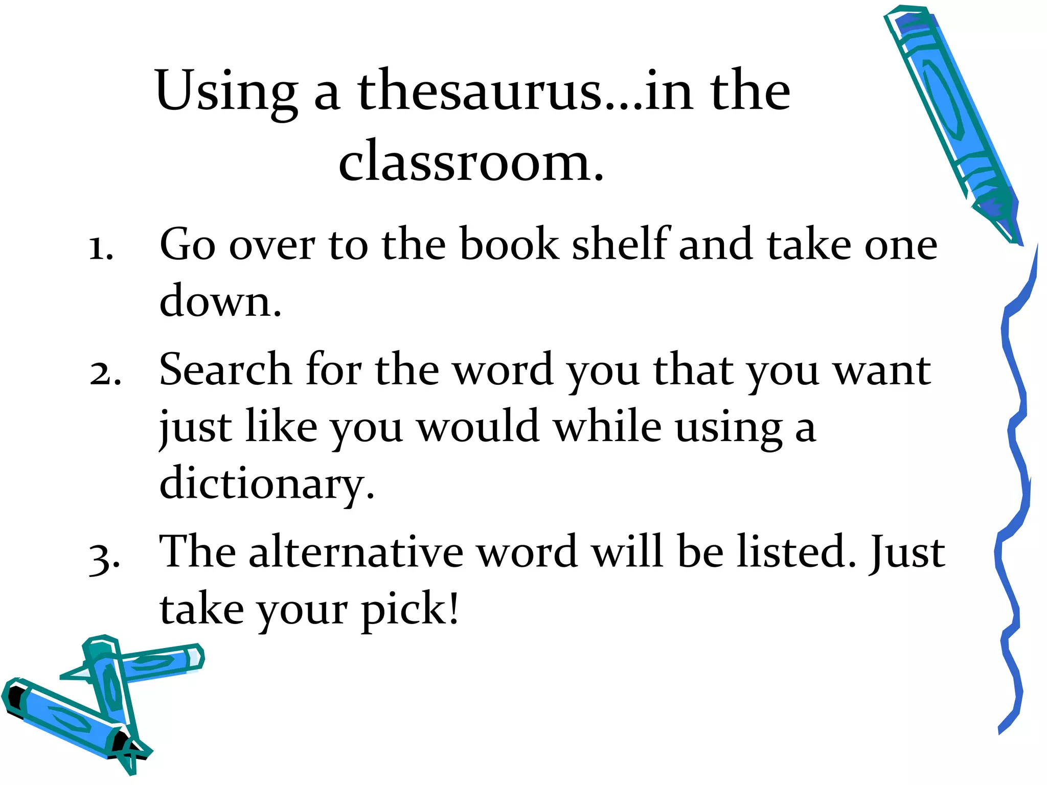 Using a thesaurus…in the classroom. Go over to the book shelf and take one down. Search for the word you that you want just like you would while using a dictionary. The alternative word will be listed. Just take your pick! 