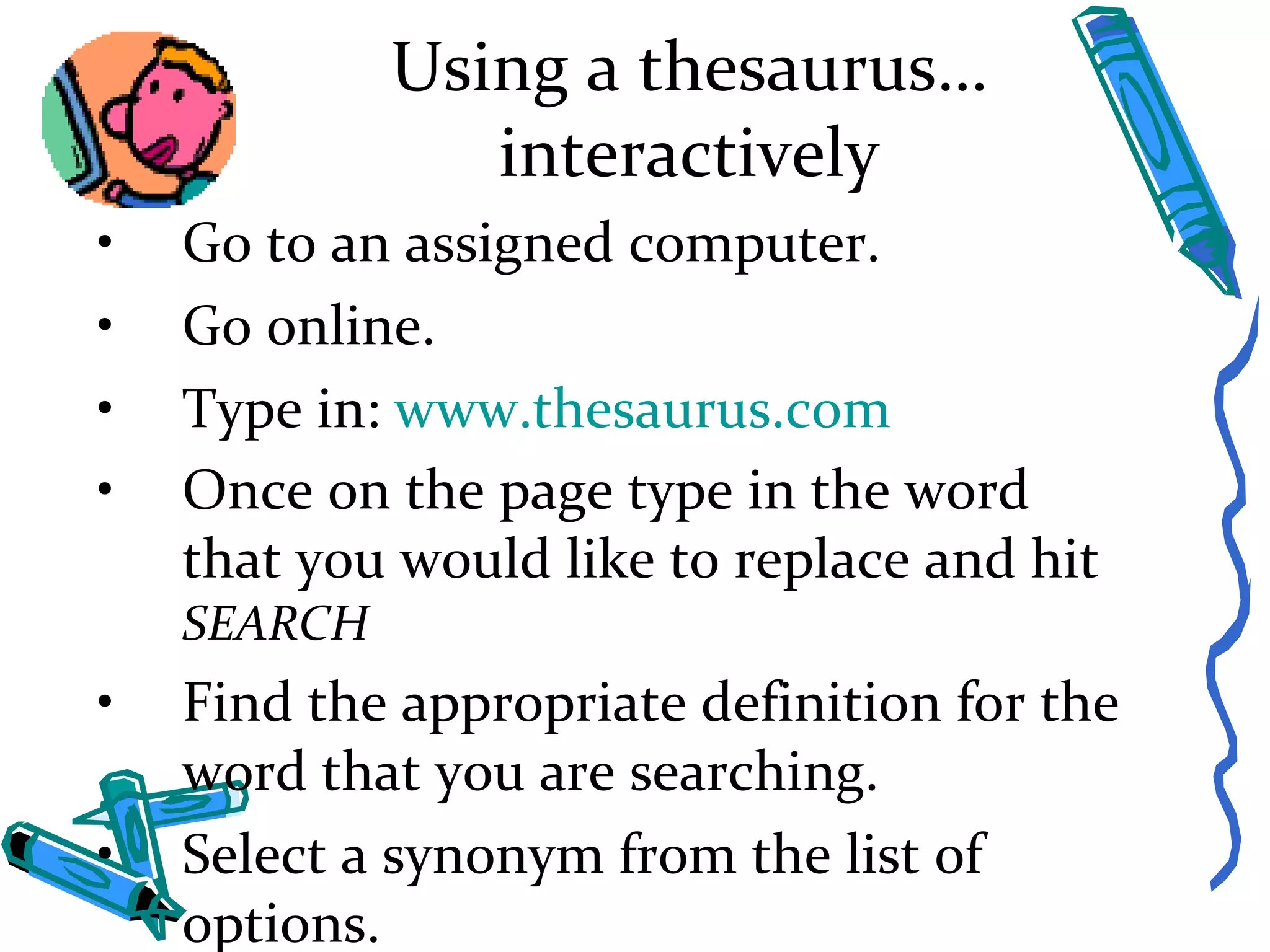 Using a thesaurus…interactively Go to an assigned computer. Go online. Type in:  www.thesaurus.com Once on the page type in the word that you would like to replace and hit  SEARCH Find the appropriate definition for the word that you are searching. Select a synonym from the list of options.  