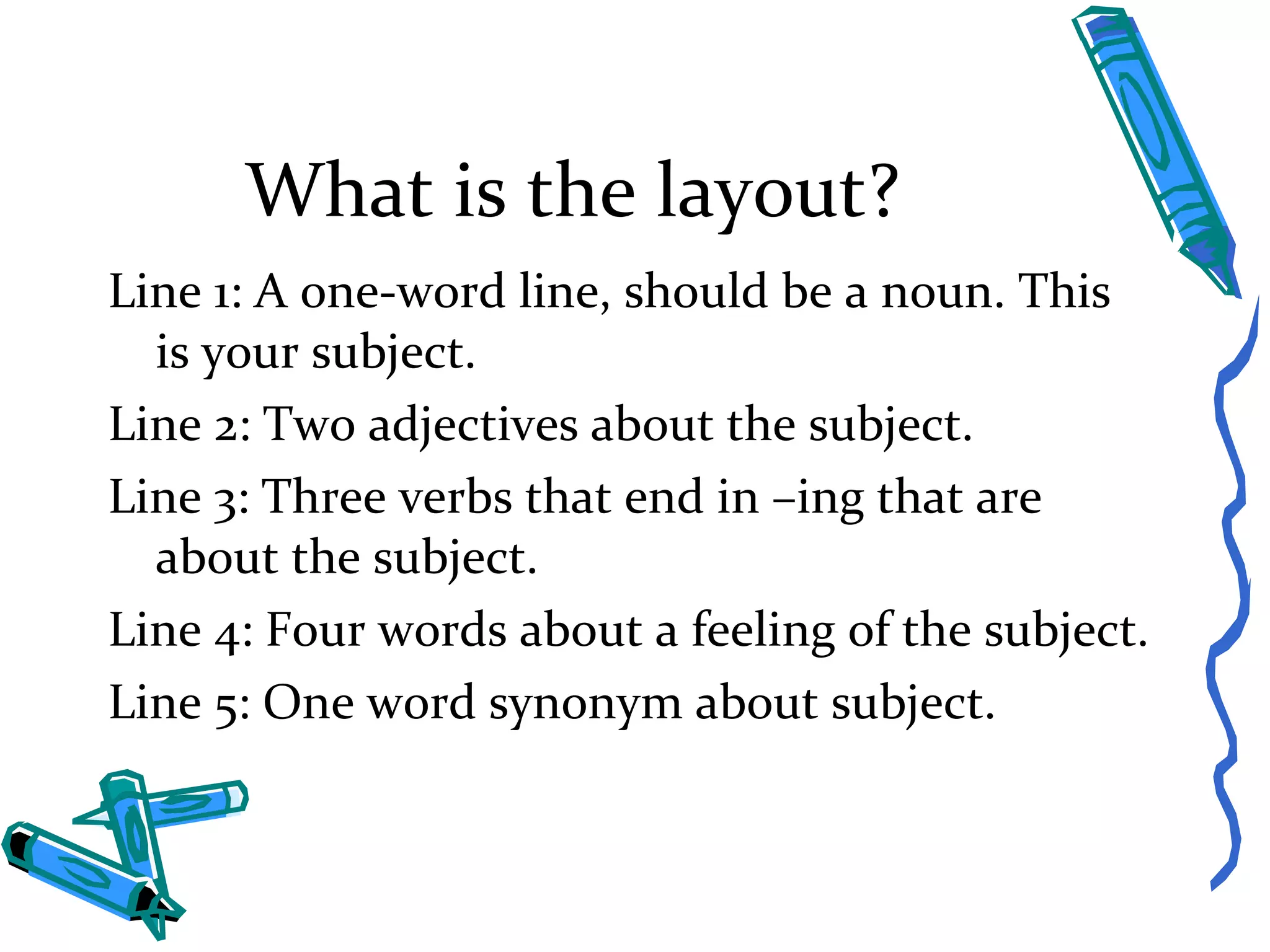 What is the layout? Line 1: A one-word line, should be a noun. This is your subject. Line 2: Two adjectives about the subject. Line 3: Three verbs that end in –ing that are about the subject.  Line 4: Four words about a feeling of the subject. Line 5: One word synonym about subject. 