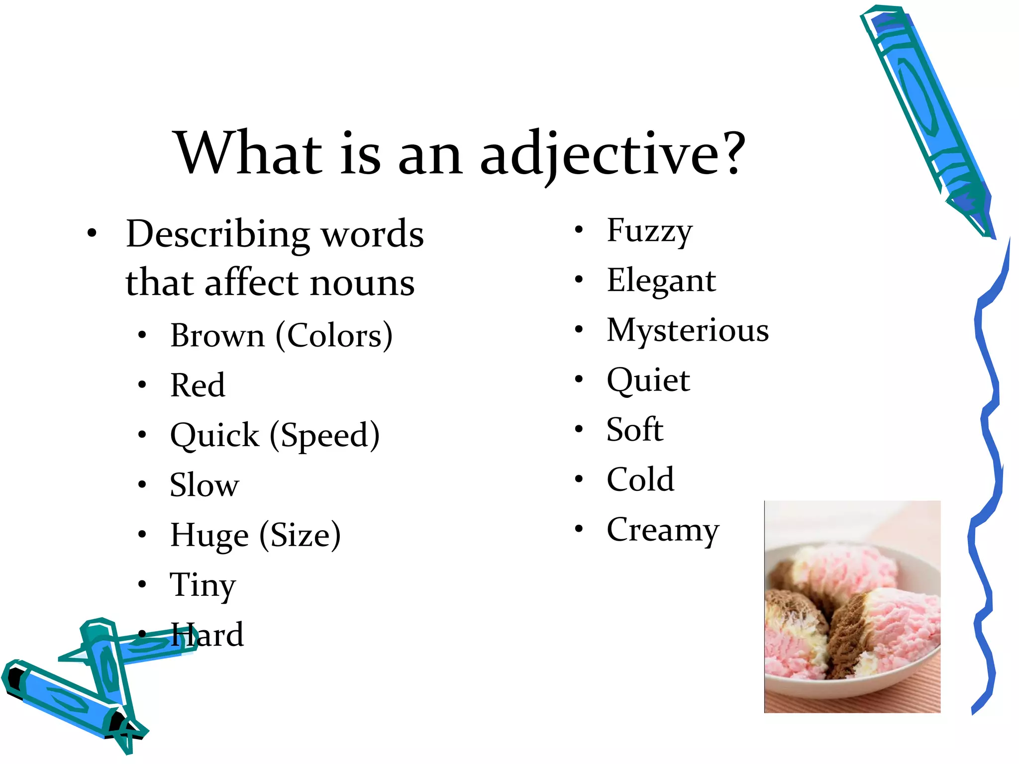 What is an adjective? Describing words that affect nouns Brown (Colors) Red Quick (Speed) Slow Huge (Size) Tiny Hard Fuzzy Elegant Mysterious Quiet Soft Cold Creamy 
