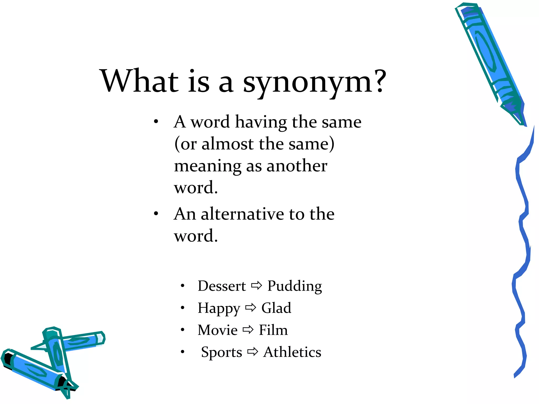 What is a synonym? A word having the same (or almost the same) meaning as another word. An alternative to the word. Dessert    Pudding Happy    Glad Movie    Film Sports    Athletics 