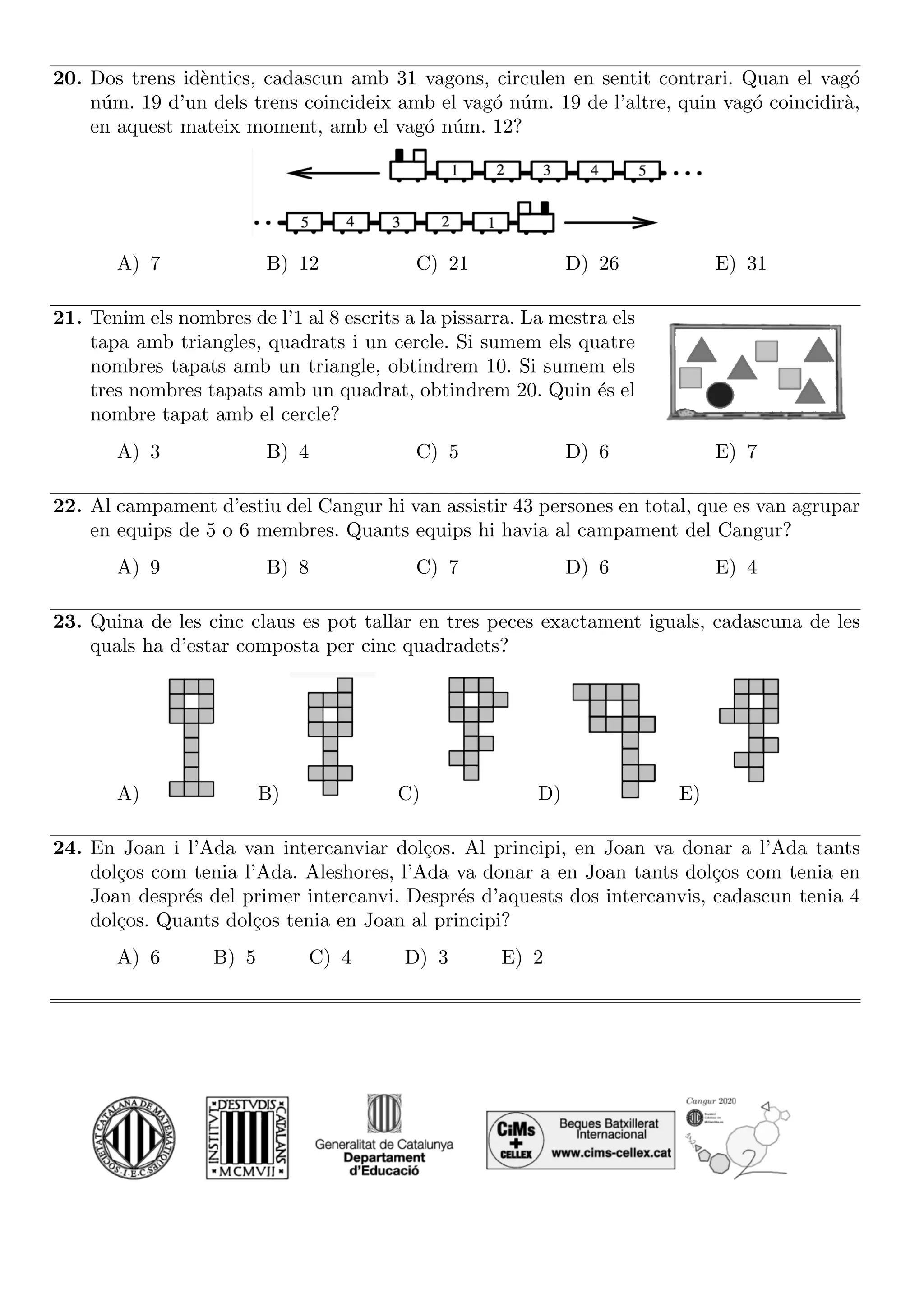 20. Dos trens idèntics, cadascun amb 31 vagons, circulen en sentit contrari. Quan el vagó
núm. 19 d’un dels trens coincideix amb el vagó núm. 19 de l’altre, quin vagó coincidirà,
en aquest mateix moment, amb el vagó núm. 12?
A) 7 B) 12 C) 21 D) 26 E) 31
21. Tenim els nombres de l’1 al 8 escrits a la pissarra. La mestra els
tapa amb triangles, quadrats i un cercle. Si sumem els quatre
nombres tapats amb un triangle, obtindrem 10. Si sumem els
tres nombres tapats amb un quadrat, obtindrem 20. Quin és el
nombre tapat amb el cercle?
A) 3 B) 4 C) 5 D) 6 E) 7
22. Al campament d’estiu del Cangur hi van assistir 43 persones en total, que es van agrupar
en equips de 5 o 6 membres. Quants equips hi havia al campament del Cangur?
A) 9 B) 8 C) 7 D) 6 E) 4
23. Quina de les cinc claus es pot tallar en tres peces exactament iguals, cadascuna de les
quals ha d’estar composta per cinc quadradets?
A) B) C) D) E)
24. En Joan i l’Ada van intercanviar dolços. Al principi, en Joan va donar a l’Ada tants
dolços com tenia l’Ada. Aleshores, l’Ada va donar a en Joan tants dolços com tenia en
Joan després del primer intercanvi. Després d’aquests dos intercanvis, cadascun tenia 4
dolços. Quants dolços tenia en Joan al principi?
A) 6 B) 5 C) 4 D) 3 E) 2
 