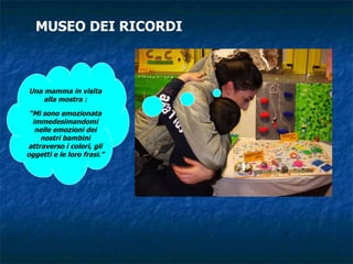 MUSEO DEI RICORDI Una mamma in visita alla mostra : “ Mi sono emozionata immedesimandomi nelle emozioni dei nostri bambini attraverso i colori, gli oggetti e le loro frasi.” 