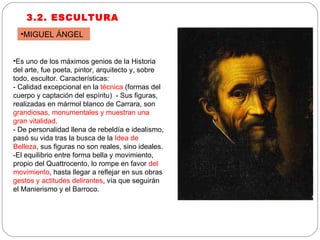 3.2. ESCULTURA Es uno de los máximos genios de la Historia del arte, fue poeta, pintor, arquitecto y, sobre todo, escultor. Características: - Calidad excepcional en la  técnica  (formas del cuerpo y captación del espíritu)  - Sus figuras, realizadas en mármol blanco de Carrara, son  grandiosas, monumentales y muestran una gran vitalidad.  - De personalidad llena de rebeldía e idealismo, pasó su vida tras la busca de la  Idea de Belleza , sus figuras no son reales, sino ideales. -El equilibrio entre forma bella y movimiento, propio del Quattrocento, lo rompe en favor  del movimiento , hasta llegar a reflejar en sus obras  gestos y actitudes delirantes , vía que seguirán el Manierismo y el Barroco. MIGUEL ÁNGEL 