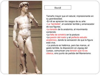 David Tamaño mayor que el natural, impresionante en su grandiosidad.  En él se aprecian los rasgos de su arte: La “terribilitá ”, el carácter terrible y amenazador de sus figuras;  La tensión  de la anatomía, el movimiento contenido  La  falta de simetría  en la postura La  pasión del rostro  y el  perfecto estudio anatómico , dando la sensación de que la figura está viva. - La postura es helénica, pero las manos, el gesto terrible, la disposición en zigzag del cuerpo, comunican una  tensión que no es clásica , sino punto de partida del Manierismo 