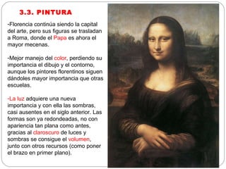3.3. PINTURA Florencia continúa siendo la capital del arte, pero sus figuras se trasladan a Roma, donde el  Papa  es ahora el mayor mecenas. Mejor manejo del  color , perdiendo su importancia el dibujo y el contorno, aunque los pintores florentinos siguen dándoles mayor importancia que otras escuelas. La luz  adquiere una nueva importancia y con ella las sombras, casi ausentes en el siglo anterior. Las formas son ya redondeadas, no con apariencia tan plana como antes, gracias al  claroscuro  de luces y sombras se consigue el  volumen , junto con otros recursos (como poner el brazo en primer plano). 