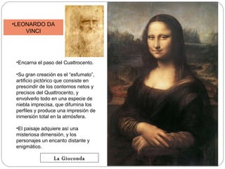 LEONARDO DA VINCI Encarna el paso del Cuattrocento. Su gran creación es el “esfumato”, artificio pictórico que consiste en prescindir de los contornos netos y precisos del Quattrocento, y envolverlo todo en una especie de niebla imprecisa, que difumina los perfiles y produce una impresión de inmersión total en la atmósfera.  El paisaje adquiere así una misteriosa dimensión, y los personajes un encanto distante y enigmático. La Gioconda 