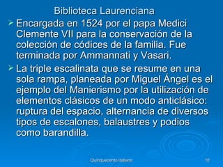 Biblioteca Laurenciana
 Encargada en 1524 por el papa Medici
  Clemente VII para la conservación de la
  colección de códices de la familia. Fue
  terminada por Ammannati y Vasari.
 La triple escalinata que se resume en una
  sola rampa, planeada por Miguel Ángel es el
  ejemplo del Manierismo por la utilización de
  elementos clásicos de un modo anticlásico:
  ruptura del espacio, alternancia de diversos
  tipos de escalones, balaustres y podios
  como barandilla.

                  Quinquecento italiano     10
 