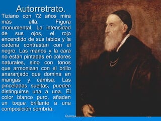 Autorretrato.
Tiziano con 72 años mira
más         allá.     Figura
monumental. La intensidad
de sus ojos, el rojo
encendido de sus labios y la
cadena contrastan con el
negro. Las manos y la cara
no están pintadas en colores
naturales, sino con tonos
que armonizan con el brillo
anaranjado que domina en
mangas y camisa. Las
pinceladas sueltas, pueden
distinguirse una a una. El
color blanco puro, añaden
un toque brillante a una
composición sombría.
                         Quinquecento italiano   102
 