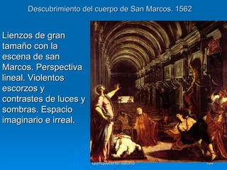 Descubrimiento del cuerpo de San Marcos. 1562


Lienzos de gran
tamaño con la
escena de san
Marcos. Perspectiva
lineal. Violentos
escorzos y
contrastes de luces y
sombras. Espacio
imaginario e irreal.



                        Quinquecento italiano         104
 