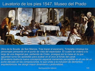 Lavatorio de los pies 1547. Museo del Prado




Obra de la Scuola de San Marcos. Tras trazar el escenario, Tintoretto introdujo los
personajes pensando en el punto de vista del espectador. El cuadro se ordena a lo
largo de una diagonal que, partiendo de Cristo, prosigue por la mesa en la que
aguardan turno los apóstoles para acabar en el arco al fondo del canal.
El lavatorio ilustra la nueva concepción espacial manierista perceptible en el uso de un
punto elevado en las composiciones, lo que unido a la inclusión de elementos
arquitectónicos, les otorgó mayor dinamismo y profundidad.
                                    Quinquecento italiano                         105
 