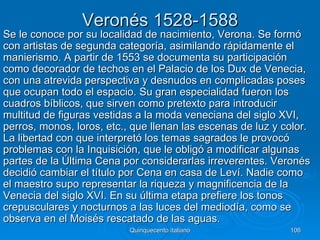 Veronés 1528-1588
Se le conoce por su localidad de nacimiento, Verona. Se formó
con artistas de segunda categoría, asimilando rápidamente el
manierismo. A partir de 1553 se documenta su participación
como decorador de techos en el Palacio de los Dux de Venecia,
con una atrevida perspectiva y desnudos en complicadas poses
que ocupan todo el espacio. Su gran especialidad fueron los
cuadros bíblicos, que sirven como pretexto para introducir
multitud de figuras vestidas a la moda veneciana del siglo XVI,
perros, monos, loros, etc., que llenan las escenas de luz y color.
La libertad con que interpretó los temas sagrados le provocó
problemas con la Inquisición, que le obligó a modificar algunas
partes de la Última Cena por considerarlas irreverentes. Veronés
decidió cambiar el título por Cena en casa de Leví. Nadie como
el maestro supo representar la riqueza y magnificencia de la
Venecia del siglo XVI. En su última etapa prefiere los tonos
crepusculares y nocturnos a las luces del mediodía, como se
observa en el Moisés rescatado de las aguas.
                           Quinquecento italiano             106
 