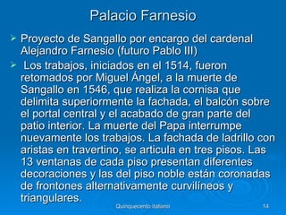 Palacio Farnesio
   Proyecto de Sangallo por encargo del cardenal
    Alejandro Farnesio (futuro Pablo III)
    Los trabajos, iniciados en el 1514, fueron
    retomados por Miguel Ángel, a la muerte de
    Sangallo en 1546, que realiza la cornisa que
    delimita superiormente la fachada, el balcón sobre
    el portal central y el acabado de gran parte del
    patio interior. La muerte del Papa interrumpe
    nuevamente los trabajos. La fachada de ladrillo con
    aristas en travertino, se articula en tres pisos. Las
    13 ventanas de cada piso presentan diferentes
    decoraciones y las del piso noble están coronadas
    de frontones alternativamente curvilíneos y
    triangulares.
                       Quinquecento italiano          14
 