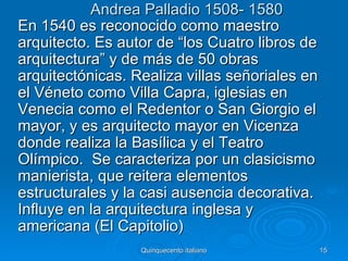 Andrea Palladio 1508- 1580
En 1540 es reconocido como maestro
arquitecto. Es autor de “los Cuatro libros de
arquitectura” y de más de 50 obras
arquitectónicas. Realiza villas señoriales en
el Véneto como Villa Capra, iglesias en
Venecia como el Redentor o San Giorgio el
mayor, y es arquitecto mayor en Vicenza
donde realiza la Basílica y el Teatro
Olímpico. Se caracteriza por un clasicismo
manierista, que reitera elementos
estructurales y la casi ausencia decorativa.
Influye en la arquitectura inglesa y
americana (El Capitolio)
                  Quinquecento italiano         15
 