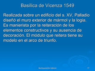 Basílica de Vicenza 1549
Realizada sobre un edificio del s. XV, Palladio
diseñó el muro exterior de mármol y la logia.
Es manierista por la reiteración de los
elementos constructivos y su ausencia de
decoración. El módulo que reitera tiene su
modelo en el arco de triunfo.




                   Quinquecento italiano     17
 