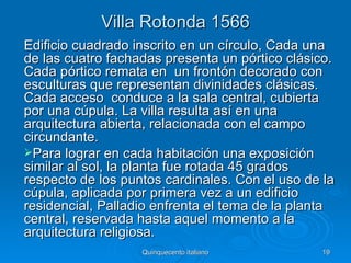 Villa Rotonda 1566
Edificio cuadrado inscrito en un círculo, Cada una
de las cuatro fachadas presenta un pórtico clásico.
Cada pórtico remata en un frontón decorado con
esculturas que representan divinidades clásicas.
Cada acceso conduce a la sala central, cubierta
por una cúpula. La villa resulta así en una
arquitectura abierta, relacionada con el campo
circundante.
Para lograr en cada habitación una exposición
similar al sol, la planta fue rotada 45 grados
respecto de los puntos cardinales. Con el uso de la
cúpula, aplicada por primera vez a un edificio
residencial, Palladio enfrenta el tema de la planta
central, reservada hasta aquel momento a la
arquitectura religiosa.
                   Quinquecento italiano        19
 