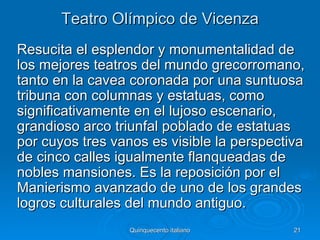 Teatro Olímpico de Vicenza
Resucita el esplendor y monumentalidad de
los mejores teatros del mundo grecorromano,
tanto en la cavea coronada por una suntuosa
tribuna con columnas y estatuas, como
significativamente en el lujoso escenario,
grandioso arco triunfal poblado de estatuas
por cuyos tres vanos es visible la perspectiva
de cinco calles igualmente flanqueadas de
nobles mansiones. Es la reposición por el
Manierismo avanzado de uno de los grandes
logros culturales del mundo antiguo.
                  Quinquecento italiano     21
 