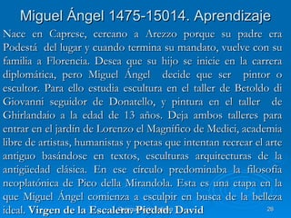 Miguel Ángel 1475-15014. Aprendizaje
Nace en Caprese, cercano a Arezzo porque su padre era
Podestá del lugar y cuando termina su mandato, vuelve con su
familia a Florencia. Desea que su hijo se inicie en la carrera
diplomática, pero Miguel Ángel decide que ser pintor o
escultor. Para ello estudia escultura en el taller de Betoldo di
Giovanni seguidor de Donatello, y pintura en el taller de
Ghirlandaio a la edad de 13 años. Deja ambos talleres para
entrar en el jardín de Lorenzo el Magnífico de Medici, academia
libre de artistas, humanistas y poetas que intentan recrear el arte
antiguo basándose en textos, esculturas arquitecturas de la
antigüedad clásica. En ese círculo predominaba la filosofía
neoplatónica de Pico della Mirandola. Esta es una etapa en la
que Miguel Ángel comienza a esculpir en busca de la belleza
ideal. Virgen de la Escalera. Piedad. David
                            Quinquecento italiano              26
 