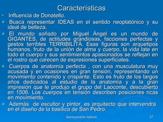 Características
    Influenciade Donatello.
    Busca representar IDEAS en el sentido neoplatónico y su
    ideal de belleza.
    El mundo soñado por Miguel Ángel es un mundo de
    GIGANTES, de actitudes grandiosas, facciones perfectas y
    gestos terribles TERRIBILITÁ.  Esas figuras son arquetipos
    humanos, fruto de la unión de alma y cuerpo, la vida late en
    todo el cuerpo y sus sentimientos apasionados se reflejan en
    el rostro que carecen de expresiones superficiales.
    Cuerpos de anatomía perfecta , con una musculatura muy
    acusada y en ocasiones en gran tensión, representando un
    movimiento contenido y crispante. Esto es fruto de los largos
    años dedicados al estudio de la anatomía y a la gran
    impresión que le produjo el grupo del Laoconte, descubierto
    en 1506. Los cuerpos en tensión describen posiciones ricas
    en movimiento.
    Además de escultor y pintor, es arquitecto que intervendrá
    en el diseño de la basílica de San Pedro.
                           Quinquecento italiano             27
 