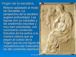 Virgen de la escalera.
 Relieve aplastado al modo
 de Donatello. La
 perspectiva de la escalera
 sugiere profundidad. Las
 figuras son ya colosales y
 las anatomías rotundas y
 muy bien estudiadas, con
 movimiento contenido.
 Estudios de los paños a la
 manera clásica que se
 pegan al cuerpo de la
 Virgen que es una figura de
 corpulencia casi masculina
 de alto contenido espiritual.
                      Quinquecento italiano   28
 
